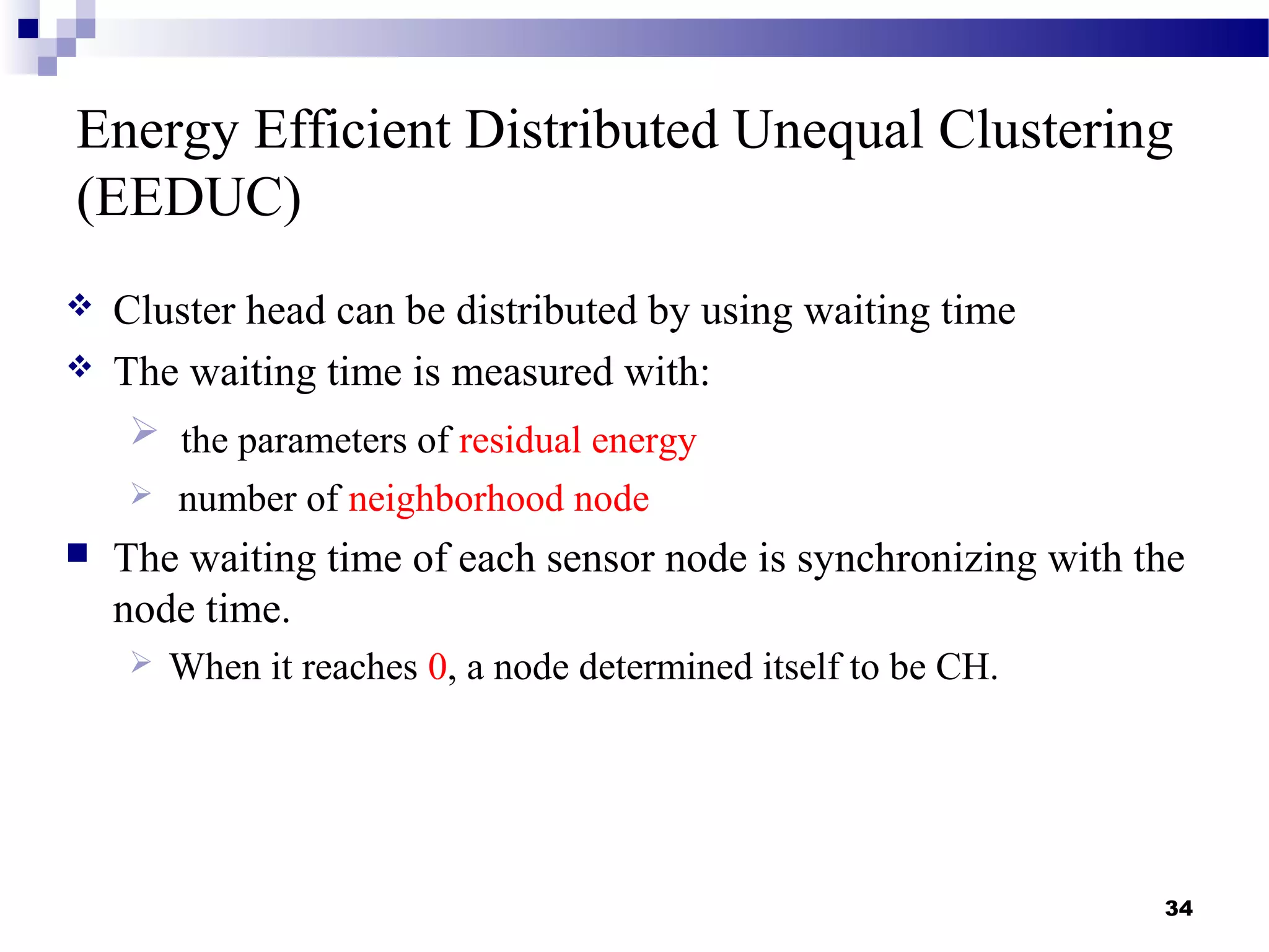 Energy Efficient Distributed Unequal Clustering
(EEDUC)
 Cluster head can be distributed by using waiting time
 The waiting time is measured with:
 the parameters of residual energy
 number of neighborhood node
 The waiting time of each sensor node is synchronizing with the
node time.
 When it reaches 0, a node determined itself to be CH.
34
 