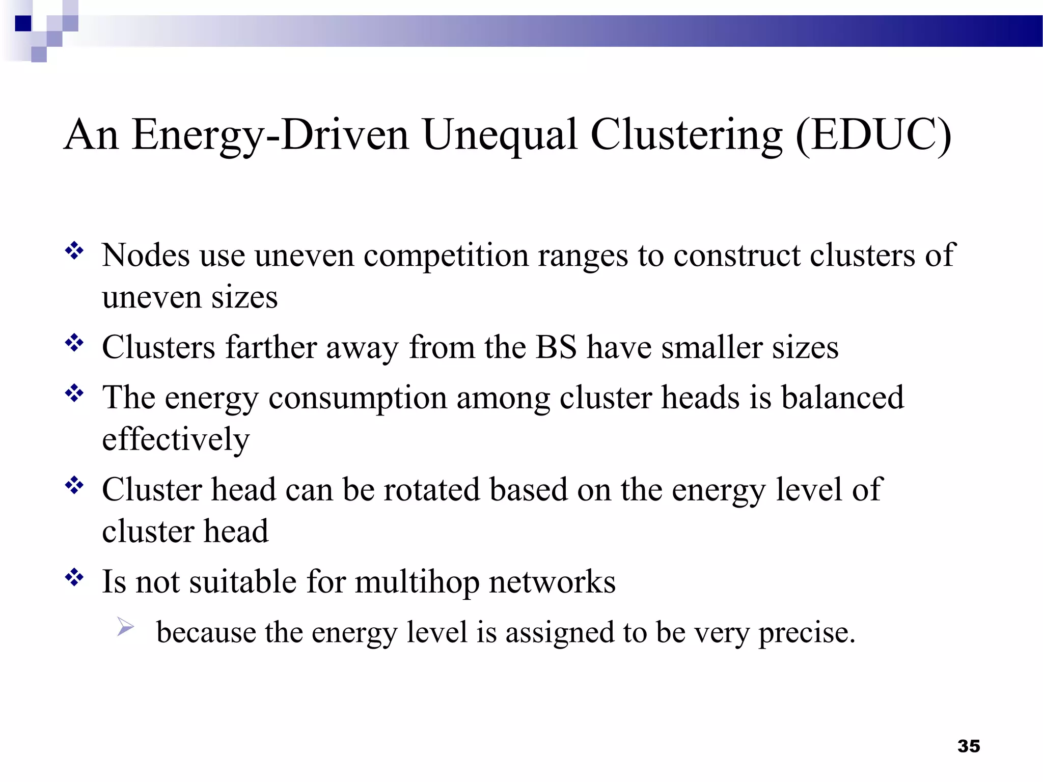 An Energy-Driven Unequal Clustering (EDUC)
 Nodes use uneven competition ranges to construct clusters of
uneven sizes
 Clusters farther away from the BS have smaller sizes
 The energy consumption among cluster heads is balanced
effectively
 Cluster head can be rotated based on the energy level of
cluster head
 Is not suitable for multihop networks
 because the energy level is assigned to be very precise.
35
 