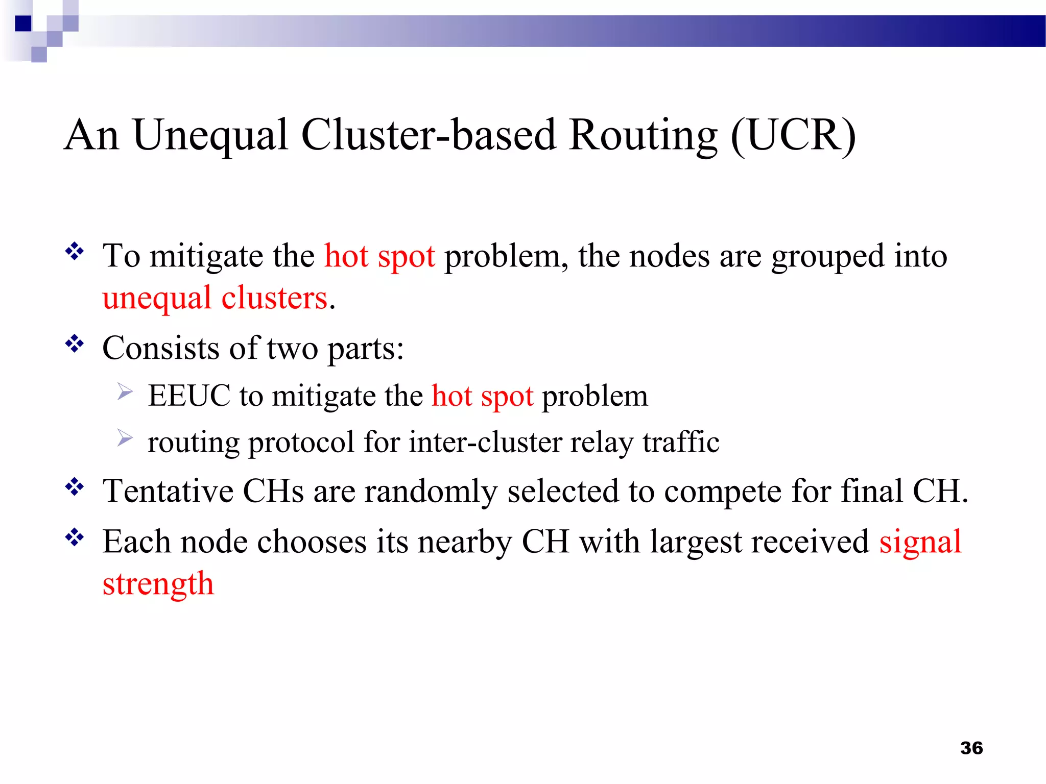 An Unequal Cluster-based Routing (UCR)
 To mitigate the hot spot problem, the nodes are grouped into
unequal clusters.
 Consists of two parts:
 EEUC to mitigate the hot spot problem
 routing protocol for inter-cluster relay traffic
 Tentative CHs are randomly selected to compete for final CH.
 Each node chooses its nearby CH with largest received signal
strength
36
 