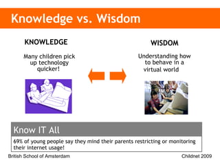 Knowledge vs. Wisdom WISDOM Understanding how to behave in a virtual world   KNOWLEDGE  Many children pick up technology quicker!  69% of young people say they mind their parents restricting or monitoring their internet usage!  Know IT All 