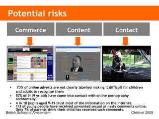 Potential risks 73% of online adverts are not clearly labelled making it difficult for children and adults to recognise them 57% of 9-19 yr olds have come into contact with online pornography accidentally. 4 in 10 pupils aged 9-19 trust most of the information on the internet. 1/3 of young people have received unwanted sexual or nasty comments online. Only 7% of parents think their child has received such comments. Inaccurate and    harmful Adult content  Illegal content Inappropriate    contact Cyberbullying Sex offenders Privacy Advertising &   information Invasive software Content Contact Commerce 