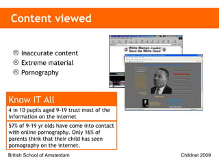 Content viewed Inaccurate content Extreme material Pornography 4 in 10 pupils aged 9-19 trust most of the information on the internet   Know IT All 57% of 9-19 yr olds have come into contact with online pornography. Only 16% of parents think that their child has seen pornography on the internet. 
