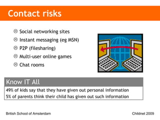 Contact risks Social networking sites  Instant messaging (eg MSN) P2P (filesharing) Multi-user online games Chat rooms 49% of kids say that they have given out personal information 5% of parents think their child has given out such information  Know IT All 