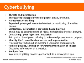 Cyberbullying Threats and intimidation  Threats sent to people by mobile phone, email, or online.  Harassment or stalking Repeated, prolonged, unwanted contact or monitoring of another person. Vilification / defamation / prejudice-based bullying  These may be general insults or racist, homophobic or sexist bullying.   Ostracising / peer rejection / exclusion  Set up of a closed group refusing to acknowledge one user on purpose. Identity theft, unauthorised access and impersonation ‘Hacking’ by finding out or guessing a username and password. Publicly posting, sending or forwarding information or images Disclosing information on a website.  Manipulation May involve getting people to act or talk in a provocative way.   Safe to Learn: Embedding Anti-bullying Work in Schools. DCSF 2007  