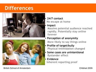 Differences 24/7 contact   No escape at home Impact    Massive potential audience reached   rapidly. Potentially stay online     forever Perception of anonymity    More likely to say things online Profile of target/bully   Physical intimidation changed Some cases are unintentional   Bystander effect   Evidence  Inherent reporting proof 