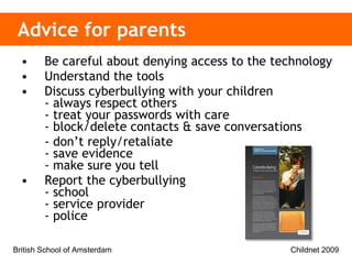 Advice for parents Be careful about denying access to the technology Understand the tools Discuss cyberbullying with your children - always respect others - treat your passwords with care - block/delete contacts & save conversations - don’t reply/retaliate - save evidence - make sure you tell Report the cyberbullying - school - service provider - police 