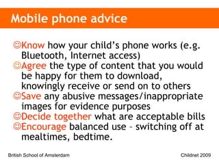 Mobile phone advice Know  how your child’s phone works (e.g.  Bluetooth, Internet access)  Agree  the  type of content that you would be happy for them to download, knowingly receive or send on to others   Save  any abusive messages/inappropriate images for evidence purposes Decide together  what are acceptable bills Encourage  balanced use – switching off at mealtimes, bedtime.  