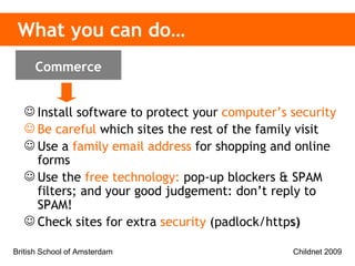 What you can do… Install software to protect your   computer’s security Be careful   which sites the rest of the family visit Use a   family email address   for shopping and online forms Use the   free technology:  pop-up blockers & SPAM filters; and your good judgement: don’t reply to SPAM! Check sites for extra   security   (padlock/http s) Commerce 