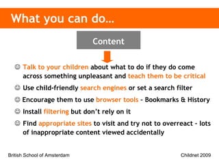 Talk to your children  about what to do if they do come across something unpleasant and  teach them to be critical Use child-friendly  search engines  or set a search filter    Encourage them to use  browser tools  – Bookmarks & History Install  filtering  but don’t rely on it Find  appropriate sites  to visit and try not to overreact – lots of inappropriate content viewed accidentally What you can do… Content 