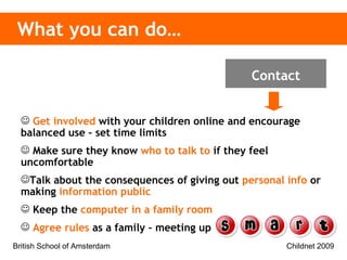 What you can do… Get involved   with your children online and encourage balanced use – set time limits Make sure they know   who to talk to   if they feel uncomfortable  Talk about the consequences of giving out   personal info  or making  information public Keep the   computer in a family room Agree rules   as a family – meeting up Contact 