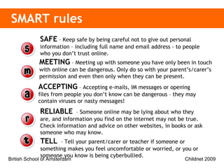 SMART rules   SAFE  – Keep safe by being careful not to give out personal information – including full name and email address - to people who you don’t trust online. MEETING  – Meeting up with someone you have only been in touch with online can be dangerous. Only do so with your parent’s/carer’s permission and even then only when they can be present.  ACCEPTING  – Accepting e-mails, IM messages or opening files from people you don’t know can be dangerous – they may contain viruses or nasty messages! RELIABLE   – Someone online may be lying about who they are, and information you find on the internet may not be true. Check information and advice on other websites, in books or ask someone who may know.  TELL   – Tell your parent/carer or teacher if someone or something makes you feel uncomfortable or worried, or you or someone you know is being cyberbullied.  