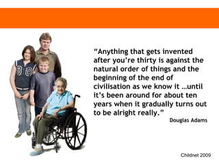 “ Anything that gets invented after you’re thirty is against the natural order of things and the beginning of the end of civilisation as we know it …until it’s been around for about ten years when it gradually turns out to be alright really.”  Douglas Adams 