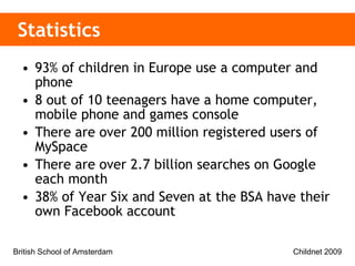 Statistics 93% of children in Europe use a computer and phone  8 out of 10 teenagers have a home computer, mobile phone and games console There are over 200 million registered users of MySpace There are over 2.7 billion searches on Google each month 38% of Year Six and Seven at the BSA have their own Facebook account 