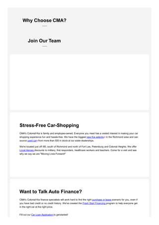 Stress-Free Car-Shopping
CMA's Colonial Kia is family and employee-owned. Everyone you meet has a vested interest in making your car
shopping experience fun and hassle-free. We have the biggest new Kia selection in the Richmond area and can
source used cars from more than 500 in stock at our sister dealerships.
We're located just off I95, south of Richmond and north of Fort Lee, Petersburg and Colonial Heights. We offer
Local Heroes discounts to military, first responders, healthcare workers and teachers. Come for a visit and see
why we say we are "Moving Lives Forward!"
Want to Talk Auto Finance?
CMA's Colonial Kia finance specialists will work hard to find the right purchase or lease scenario for you, even if
you have bad credit or no credit history. We've created the Fresh Start Financing program to help everyone get
in the right car at the right price.
Fill out our Car Loan Application to getstarted!
Why Choose CMA?
Join Our Team
 