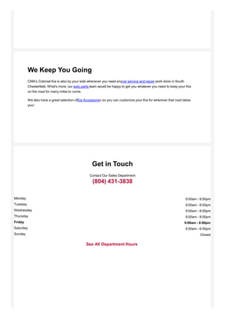 We Keep You Going
CMA's Colonial Kia is also by your side whenever you need anycar service and repair work done in South
Chesterfield. What's more, our auto parts team would be happy to get you whatever you need to keep your Kia
on the road for many miles to come.
We also have a great selection ofKia Accessories so you can customize your Kia for wherever that road takes
you!
Get in Touch
Contact Our Sales Department
(804) 431-3838
See All Department Hours
9:00am - 8:00pm
9:00am - 8:00pm
9:00am - 8:00pm
9:00am - 8:00pm
9:00am - 8:00pm
9:00am - 6:00pm
Monday
Tuesday
Wednesday
Thursday
Friday
Saturday
Sunday Closed
 