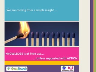 We are coming from a simple insight ….

KNOWLEDGE is of little use….
….Unless supported with ACTION

 