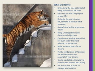What we Deliver:
•
•
•

•
•
•

•
•

•
•

Unleashing the true potential of
being human for a life time
Get in touch with the purpose
of your life
Re-ignite the spark in your
life, demand & achieve what
you want
A new found ability to generate
results
Being Unstoppable in your
dreams and objectives
Creating and leading teams that
fire even under the most
adverse circumstances
Make a master plan of your
dreams
Paint a vivid picture of how your
life will look when you
accomplish your dreams
Create a detailed action plan to
convert your dreams into reality
Put a structure in place to
manage your dreams

 