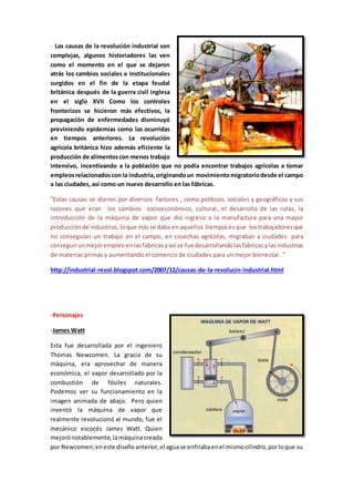 - Las causas de la revolución industrial son
complejas, algunos historiadores las ven
como el momento en el que se dejaron
atrás los cambios sociales e institucionales
surgidos en el fin de la etapa feudal
británica después de la guerra civil inglesa
en el siglo XVII Como los controles
fronterizos se hicieron más efectivos, la
propagación de enfermedades disminuyó
previniendo epidemias como las ocurridas
en tiempos anteriores. La revolución
agrícola británica hizo además eficiente la
producción de alimentoscon menos trabajo
intensivo, incentivando a la población que no podía encontrar trabajos agrícolas a tomar
empleosrelacionadoscon la industria,originandoun movimientomigratoriodesde el campo
a las ciudades, así como un nuevo desarrollo en las fábricas.
¨Estas causas se dieron por diversos factores , como políticos, sociales y geográficos y sus
razones que eran los cambios socioeconómico, cultural, el desarrollo de las rutas, la
introducción de la máquina de vapor que dio ingreso a la manufactura para una mayor
producciónde industrias, loque másse daba enaquellos tiemposesque lostrabajadoresque
no conseguían un trabajo en el campo, en cosechas agrícolas, migraban a ciudades para
conseguirunmejorempleo enlasfábricas yasí se fue desarrollandolasfábricasylasindustrias
de materias primas y aumentando el comercio de ciudades para un mejor bienestar. ¨
http://industrial-revol.blogspot.com/2007/12/causas-de-la-revolucin-industrial.html
-Personajes
-James Watt
Esta fue desarrollada por el ingeniero
Thomas Newcomen. La gracia de su
máquina, era aprovechar de manera
económica, el vapor desarrollado por la
combustión de fósiles naturales.
Podemos ver su funcionamiento en la
imagen animada de abajo. Pero quien
inventó la máquina de vapor que
realmente revolucionó al mundo, fue el
mecánico escocés James Watt. Quien
mejorónotablemente,lamáquina creada
por Newcomen;eneste diseñoanterior,el aguase enfriabaenel mismocilindro,porloque su
 