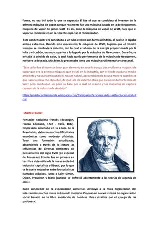 forma, no era del todo lo que se esperaba. El fue el que se considera el inventor de la
primera máquina de vapor aunque realmente fue una máquina basada en la de Newcomen.
maquina de vapor de james watt Es así, como la máquina de vapor de Watt, hace que el
vapor se condense en un recipiente especial, el condensador.
Este condensador era conectado a un tubo externo con forma cilíndrica, al cual se le tapaba
ambos extremos. Usando este mecanismo, la máquina de Watt, lograba que el cilindro
siempre se mantuviera caliente, con lo cual, el ahorro de la energía proporcionada por la
leña o el carbón, era muy superior a lo logrado por la máquina de Newcomen. Con ello, se
evitaba la pérdida de calor, lo cual hacía que la performance de la máquina de Newcomen,
no fuera la deseada. Más bien, la presentaba como una máquina rudimentaria y artesanal.
“Este señorfue el inventorde ungranelementoenaquella época, desarrollo una máquina de
vapor que era la primera máquina que existía en la industria, con el fin de ayudar al medio
ambiente ynousar combustible si noalgonatural,aprovechándolade una manera económica
que sacaría provechoel pueblo,despuésde el existieronotros que quisieron tomar la idea de
Watt pero cambiaban un poco su base por lo cual no resulto y las maquinas de vapores
cayeron de la industria de América”
https://martaceciliamiranda.wikispaces.com/Principales+Personajes+de+la+Revolucion+Indust
rial
-Charles Fourier
Pensador socialista francés (Besançon,
Franco Condado, 1772 - París, 1837).
Empresario arruinado en la época de la
Revolución,vivió con muchas dificultades
económicas como modesto oficinista.
Tuvo una formación autodidacta,
absorbiendo a través de la lectura las
influencias de diversas corrientes de
pensamiento del siglo XVIII (en especial
de Rousseau). Fourier fue un pionero en
la crítica sistemáticade la nueva sociedad
industrial capitalista y liberal, por lo que
se le suele encuadrar entre los socialistas
llamados utópicos, junto a Saint-Simon,
Owen, Proudhon y Blanc (aunque se enfrentó abiertamente a las teorías de algunos de
ellos).
Buen conocedor de la especulación comercial, atribuyó a la mala organización del
intercambio muchos males del mundo moderno. Propuso un nuevo sistema de organización
social basado en la libre asociación de hombres libres atraídos por el «juego de las
pasiones».
 