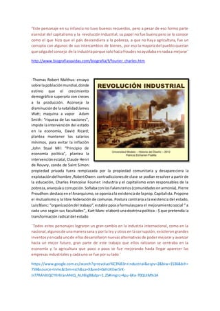 “Este personaje en su infancia no tuvo buenos recuerdos, pero a pesar de eso formo parte
esencial del capitalismo y la revolución industrial, su papel no fue bueno pero se lo conoce
como el que hizo que el país descendiera a la pobreza, a que no haya agricultura, fue un
corrupto con algunos de sus intercambios de bienes, por eso la mayoría del pueblo querían
que salgadel consejo de la industriaporque solohaciafraudesnoayudabaennadaa mejorar¨
http://www.biografiasyvidas.com/biografia/f/fourier_charles.htm
-Thomas Robert Malthus: ensayo
sobre la poblaciónmundial,donde
estimo que el crecimiento
demográfico superaría con creces
a la producción. Aconseja la
disminuciónde lanatalidad James
Watt; maquina a vapor Adam
Smith: “riqueza de las naciones”,
impide la intervención del estado
en la economía, David Ricard;
plantea mantener los salarios
mínimos, para evitar la inflación
,John Stual Mil: “Principio de
economía política”, plantea la
intervenciónestatal, Claude Henri
de Rouvry, conde de Saint Simon:
propiedad privada fuera remplazada por la propiedad comunitaria y desapareciera la
explotacióndelhombre ,RobertOwen:contradiccionesde clase se podían resolver a partir de
la educación, Charles Francoise Fourier: industria y el capitalismo eran responsables de la
pobreza,anarquíay corrupción.Soñabacon losFalansterios(comunidadesenarmonía), Pierre
Proudhon:destacoenel Anarquismo,se oponíaala existenciade laprop.Capitalista.Propone
el mutualismo y la libre federación de comunas. Postura contraria a la existencia del estado,
LuisBlanc: “organizacióndel trabajo”,estable pposyformulaspara el mejoramiento social “ a
cada uno según sus facultades”, Kart Marx: elaboró una doctrina política - $ que pretendía la
transformación radical del estado
¨Todos estos personajes lograron un gran cambio en la industria internacional, como en la
nacional,algunosde unamanerasana y por la ley y otros en la corrupción, existieron grandes
inventosyencada unode ellosdesarrollaron nuevas alternativas de poder mejorar y avanzar
hacia un mejor futuro, gran parte de este trabajo que ellos ralizaron se centraba en la
economía y la agricultura que poco a poco se fue mejorando hasta llegar aparecer las
empresas industriales y cada uno se fue por su lado ¨
https://www.google.com.ec/search?q=revoluci%C3%B3n+industrial&espv=2&biw=1536&bih=
759&source=lnms&tbm=isch&sa=X&ved=0ahUKEwiSrK-
Jr77RAhXIQCYKHVanANIQ_AUIBigB&dpr=1.25#imgrc=4pu-6Ka-70QUiM%3A
 