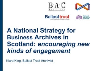 A National Strategy for
Business Archives in
Scotland: encouraging new
kinds of engagement
Kiara King, Ballast Trust Archivist
 