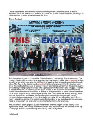 I have created this document to explore different posters under the genre of Social
Realism, this is for research to allow us to create our poster for our short film, allowing it to
relate to other posters already created for films.

This is England




This film poster is used in for the film ‘This is England’ directed by Shane Meadows. The
poster includes all the main characters standing next to each other, this indicates that they
are all friends, which can also be told from the way that their dressed very similar to each
other. The flats in the background connotes that the characters in the film live in a poor
area, this relates to the genre of ‘social ‘realism’ as most storylines from this genre revolve
around the poorer people of society who’s perception of life is more of a struggle. This film
is based in the 80s, in order to get this point across to the audience the creators of the
poster have dressed the characters in a style of that generation in order for the viewers to
understand that the film is based on life at that time. The males are mainly wearing jeans
that are tightly fitted and boots, the females also dress similar to the males, which
contrasts to the dress sense of people in todays society. My social realism short film is
mainly based in a school, therefore in order to show this to our target audience we would
need to photograph our characters in their school uniforms, for example.

The poster has been graphed out so that the title and the slogan can be clearly seen
against the fence. The ratings from newspapers and movie awards are located at the top
of the page which contrast heavily with the sky blue background.


Kidulthood
 