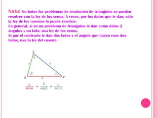 Nota:    No todos los problemas de resolución de triángulos se pueden
resolver con la ley de los senos. A veces, por los datos que te dan, sólo
la ley de los cosenos lo puede resolver.
En general, si en un problema de triángulos te dan como datos 2
ángulos y un lado, usa ley de los senos.
Si por el contrario te dan dos lados y el ángulo que hacen esos dos
lados, usa la ley del coseno.
 