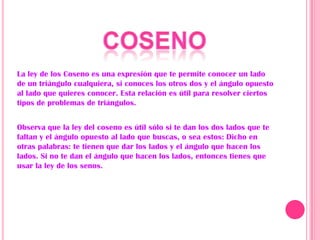 La ley de los Coseno es una expresión que te permite conocer un lado
de un triángulo cualquiera, si conoces los otros dos y el ángulo opuesto
al lado que quieres conocer. Esta relación es útil para resolver ciertos
tipos de problemas de triángulos.


Observa que la ley del coseno es útil sólo si te dan los dos lados que te
faltan y el ángulo opuesto al lado que buscas, o sea estos: Dicho en
otras palabras: te tienen que dar los lados y el ángulo que hacen los
lados. Si no te dan el ángulo que hacen los lados, entonces tienes que
usar la ley de los senos.
 