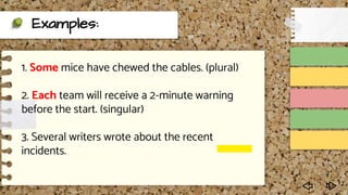 Examples:
1. Some mice have chewed the cables. (plural)
2. Each team will receive a 2-minute warning
before the start. (singular)
3. Several writers wrote about the recent
incidents.
 