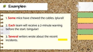 Examples:
1. Some mice have chewed the cables. (plural)
2. Each team will receive a 2-minute warning
before the start. (singular)
3. Several writers wrote about the recent
incidents.
 