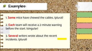 Examples:
1. Some mice have chewed the cables. (plural)
2. Each team will receive a 2-minute warning
before the start. (singular)
3. Several writers wrote about the recent
incidents. (plural)
 