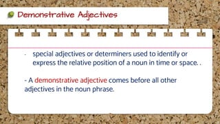 Demonstrative Adjectives
- special adjectives or determiners used to identify or
express the relative position of a noun in time or space. .
- A demonstrative adjective comes before all other
adjectives in the noun phrase.
 