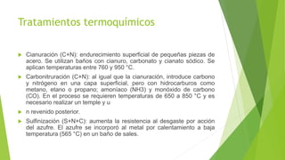 Tratamientos termoquímicos
 Cianuración (C+N): endurecimiento superficial de pequeñas piezas de
acero. Se utilizan baños con cianuro, carbonato y cianato sódico. Se
aplican temperaturas entre 760 y 950 °C.
 Carbonitruración (C+N): al igual que la cianuración, introduce carbono
y nitrógeno en una capa superficial, pero con hidrocarburos como
metano, etano o propano; amoníaco (NH3) y monóxido de carbono
(CO). En el proceso se requieren temperaturas de 650 a 850 °C y es
necesario realizar un temple y u
 n revenido posterior.
 Sulfinización (S+N+C): aumenta la resistencia al desgaste por acción
del azufre. El azufre se incorporó al metal por calentamiento a baja
temperatura (565 °C) en un baño de sales.
 