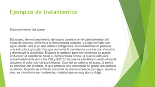 Ejemplos de tratamientos
Endurecimiento del acero
El proceso de endurecimiento del acero consiste en el calentamiento del
metal de manera uniforme a la temperatura correcta y luego enfriarlo con
agua, aceite, aire o en una cámara refrigerada. El endurecimiento produce
una estructura granular fina que aumenta la resistencia a la tracción (tensión)
y disminuye la ductilidad. El acero al carbono para herramientas se puede
endurecer al calentarse hasta su temperatura crítica, la cual se adquiere
aproximadamente entre los 790 y 830 °C, lo cual se identifica cuando el metal
adquiere el color rojo cereza brillante. Cuando se calienta el acero, la perlita
se combina con la ferrita, lo que produce una estructura de grano fino llamada
austenita. Cuando se enfría la austenita de manera brusca con agua, aceite o
aire, se transforma en martensita, material que es muy duro y frágil.
 
