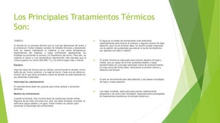Los Principales Tratamientos Térmicos
Son:
TEMPLE:
El temple es un proceso térmico por el cual las aleaciones de acero y
el endurecen. Estos metales constan de metales ferrosos y aleaciones.
Esto se realiza calentando el material a una cierta temperatura,
dependiendo del material, y luego enfriándolo rápidamente. Su
finalidad es aumentar la dureza y la resistencia del acero. Para ello, se
calienta el acero a una temperatura ligeramente más elevada que la
crítica superior Ac (entre 900-950 °C) y se enfría luego más o menos
Equipos
Hay tres tipos de hornos que se utilizan comúnmente en temple: horno
baño de sal,​ horno continuo, y la caja de horno. Cada uno se utiliza en
función de lo que otros procesos o tipos de temple se está haciendo en
los diferentes materiales.
Velocidad de calentamiento
El calentamiento debe ser gradual para evitar grietas y tensiones
térmicas
Medios de enfriamiento
Cuando se temple, hay muchos tipos de sustancias donde enfriar.
Algunos de los más comunes son: aire, las sales fundidas, el aceite, la
salmuera (agua salada) y el agua. Estos medios se utilizan para
aumentar la severidad del enfriamiento.
 El agua es el medio de enfriamiento más extendida,
especialmente para aceros al carbono y algunos aceros de baja
aleación, pero no es el fluido ideal. Su acción puede mejorarse
con la adición de sustancias que elevan el punto de ebullición,
por ejemplo con NaCl o NaOH.
 El aceite mineral es adecuado para aceros aleados de baja y
media, que es capaz de formar austenita estable y luego
transformada con una baja velocidad crítica de endurecimiento.
Es más cerca del fluido ideal, reduciendo la tensión interna y
defectos del temple.
 El aire se recomienda para alta aleación y las piezas complejas
de baja o media aleación.
 Las sales fundidas, adecuado para piezas relativamente
pequeñas y de acero bien templado, especialmente aconsejable
en tratamientos sustitutivos de temple isotérmico.
 