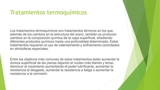 Tratamientos termoquímicos
Los tratamientos termoquímicos son tratamientos térmicos en los que,
además de los cambios en la estructura del acero, también se producen
cambios en la composición química de la capa superficial, añadiendo
diferentes productos químicos hasta una profundidad determinada. Estos
tratamientos requieren el uso de calentamiento y enfriamiento controlados
en atmósferas especiales.
Entre los objetivos más comunes de estos tratamientos están aumentar la
dureza superficial de las piezas dejando el núcleo más blando y tenaz,
disminuir el rozamiento aumentando el poder lubrificante, aumentar la
resistencia al desgaste, aumentar la resistencia a fatiga o aumentar la
resistencia a la corrosión.
 