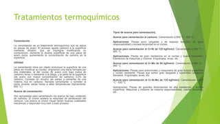 Tratamientos termoquímicos
Cementación
La cementación es un tratamiento termoquímico que se aplica
en piezas de acero. El proceso aporta carbono a la superficie
mediante difusión, que se impregna modificando su
composición. aumenta la dureza superficial de una pieza de
acero dulce, aumentando la concentración de carbono en la
superficie.
Utilidad
La cementación tiene por objeto endurecer la superficie de una
pieza sin modificar su núcleo, originando una pieza formada por
dos materiales: la del núcleo de acero (con bajo índice de
carbono) tenaz y resistente a la fatiga, y la parte de la superficie
(de acero con mayor concentración de carbono) 0,2% de
carbono. Consiste en recubrir las partes a cementar de una
materia rica en carbono, llamada cementante, y someter la
pieza durante varias horas a altas temperaturas (típicamente,
900 °C).
Aceros de cementación
Son apropiados para cementación los aceros de bajo contenido
de carbono. El cromo acelera la velocidad de penetración del
carbono. Los aceros al cromo níquel tienen buenas cualidades
mecánicas y responden muy bien a este proceso.
Tipos de aceros para cementación[
Aceros para cementación al carbono: Cementación a 900 °C - 950 °C,
Aplicaciones: Piezas poco cargadas y de espesor reducido, de poca
responsabilidad y escasa tenacidad en el núcleo.
Aceros para cementación al Cr-Ni de 125 kgf/mm2: Cementación a 850 °C -
900 °C,
Aplicaciones: Piezas de gran resistencia en el núcleo y buena tenacidad.
Elementos de máquinas y motores. Engranajes, levas, etc.
Aceros para cementación al Cr-Mo de 95 kgf/mm2: Cementación a 890 °C -
940 °C
Aplicaciones: Piezas para automóviles y maquinaria de gran dureza superficial
y núcleo resistente. Piezas que sufran gran desgaste y transmitan esfuerzos
elevados. Engranajes, levas, etc.
Aceros para cementación al Cr-Ni-Mo de 135 kgf/mm2: Cementación a 880
°C - 930 °C
Aplicaciones: Piezas de grandes dimensiones de alta resistencia y dureza
superficial. Máquinas y motores de máxima responsabilidad, ruedas dentadas,
etc.
 