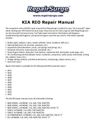 www.repairsurge.com 
KIA RIO Repair Manual 
The convenient online KIA RIO repair manual from RepairSurge is perfect for your "do it yourself" repair 
needs. Getting your RIO fixed at an auto repair shop costs an arm and a leg, but with RepairSurge you 
can do it yourself and save money. You'll get repair instructions, illustrations and diagrams, 
troubleshooting and diagnosis, and personal support any time you need it. Information typically 
includes: 
Brakes (pads, callipers, rotors, master cyllinder, shoes, hardware, ABS, etc.) 
Steering (ball joints, tie rod ends, sway bars, etc.) 
Suspension (shock absorbers, struts, coil springs, leaf springs, etc.) 
Drivetrain (CV joints, universal joints, driveshaft, etc.) 
Outer Engine (starter, alternator, fuel injection, serpentine belt, timing belt, spark plugs, etc.) 
Air Conditioning and Heat (blower motor, condenser, compressor, water pump, thermostat, cooling 
fan, radiator, hoses, etc.) 
Airbags (airbag modules, seat belt pretensioners, clocksprings, impact sensors, etc.) 
And much more! 
Repair information is available for the following KIA RIO production years: 
2011 
2010 
2009 
2008 
2007 
2006 
2005 
2004 
2003 
2002 
2001 
This KIA RIO repair manual covers all submodels including: 
BASE MODEL, L4 ENGINE, 1.5L, GAS, FUEL INJECTED 
BASE MODEL, L4 ENGINE, 1.6L, GAS, FUEL INJECTED 
BASE MODEL, L4 ENGINE, 1.6L, GAS, FUEL INJECTED, VIN ID "3" 
CINCO, L4 ENGINE, 1.5L, GAS, FUEL INJECTED 
CINCO, L4 ENGINE, 1.6L, GAS, FUEL INJECTED 
EX CONVENIENCE, L4 ENGINE, 1.6L, GAS, FUEL INJECTED, VIN ID "3" 
EX, L4 ENGINE, 1.6L, GAS, FUEL INJECTED, VIN ID "3" 
 