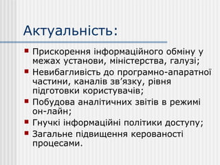 Актуальність:
 Прискорення інформаційного обміну у
межах установи, міністерства, галузі;
 Невибагливість до програмно-апаратної
частини, каналів зв’язку, рівня
підготовки користувачів;
 Побудова аналітичних звітів в режимі
он-лайн;
 Гнучкі інформаційні політики доступу;
 Загальне підвищення керованості
процесами.
 