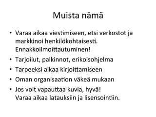 Muista	
  nämä	
  
•  Varaa	
  aikaa	
  viesGmiseen,	
  etsi	
  verkostot	
  ja	
  
markkinoi	
  henkilökohtaisesG.	
  
EnnakkoilmoiRautuminen!	
  
•  Tarjoilut,	
  palkinnot,	
  erikoisohjelma	
  
•  Tarpeeksi	
  aikaa	
  kirjoiRamiseen	
  
•  Oman	
  organisaaGon	
  väkeä	
  mukaan	
  
•  Jos	
  voit	
  vapauRaa	
  kuvia,	
  hyvä!	
  	
  
Varaa	
  aikaa	
  latauksiin	
  ja	
  lisensoinGin.	
  
 
