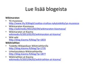 Lue	
  lisää	
  blogeista	
  
Wikimaraton	
  
•  Yö	
  museossa	
  	
  
hRp://www.lily.ﬁ/blogit/saaRaa-­‐sisaltaa-­‐nykytaideRa/yo-­‐museossa	
  
•  Wikimaraton	
  Kiasmassa	
  
hRp://wikimedia.ﬁ013/02/04/wikimaraton-­‐kiasmassa/	
  
•  Wikimaraton	
  at	
  Kiasma	
  	
  
wikimedia.ﬁ/2013/02/05/wikimaraton-­‐at-­‐kiasma/	
  
•  Wiki	
  wiki	
  
hRp://blog.kiasma.ﬁ/blog/?p=1833	
  
Wikitriathlon	
  
•  TaideRa	
  Wikipediaan	
  Wikitriathlonilla	
  
hRp://blog.kiasma.ﬁ/blog/?p=1735	
  
•  Urheilutuloksia	
  Wikitriathlonilta	
  	
  
hRp://blog.kiasma.ﬁ/blog/?p=1877	
  
•  Wikitriathlon	
  at	
  Kiasma	
  	
  
wikimedia.ﬁ/2015/04/02/wikitriathlon-­‐at-­‐kiasma/	
  
	
  
 