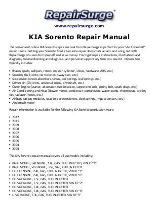 www.repairsurge.com 
KIA Sorento Repair Manual 
The convenient online KIA Sorento repair manual from RepairSurge is perfect for your "do it yourself" 
repair needs. Getting your Sorento fixed at an auto repair shop costs an arm and a leg, but with 
RepairSurge you can do it yourself and save money. You'll get repair instructions, illustrations and 
diagrams, troubleshooting and diagnosis, and personal support any time you need it. Information 
typically includes: 
Brakes (pads, callipers, rotors, master cyllinder, shoes, hardware, ABS, etc.) 
Steering (ball joints, tie rod ends, sway bars, etc.) 
Suspension (shock absorbers, struts, coil springs, leaf springs, etc.) 
Drivetrain (CV joints, universal joints, driveshaft, etc.) 
Outer Engine (starter, alternator, fuel injection, serpentine belt, timing belt, spark plugs, etc.) 
Air Conditioning and Heat (blower motor, condenser, compressor, water pump, thermostat, cooling 
fan, radiator, hoses, etc.) 
Airbags (airbag modules, seat belt pretensioners, clocksprings, impact sensors, etc.) 
And much more! 
Repair information is available for the following KIA Sorento production years: 
2012 
2011 
2009 
2008 
2007 
2006 
2005 
2004 
2003 
This KIA Sorento repair manual covers all submodels including: 
BASE MODEL, L4 ENGINE, 2.4L, GAS, FUEL INJECTED, VIN ID "1" 
BASE MODEL, V6 ENGINE, 3.5L, GAS, FUEL INJECTED 
EX, L4 ENGINE, 2.4L, GAS, FUEL INJECTED, VIN ID "1" 
EX, L4 ENGINE, 2.4L, GAS, FUEL INJECTED, VIN ID "6" 
EX, V6 ENGINE, 3.5L, GAS, FUEL INJECTED 
EX, V6 ENGINE, 3.5L, GAS, FUEL INJECTED, VIN ID "2" 
EX, V6 ENGINE, 3.8L, GAS, FUEL INJECTED 
EX, V6 ENGINE, 3.8L, GAS, FUEL INJECTED, VIN ID "6" 
L, V6 ENGINE, 3.3L, GAS, FUEL INJECTED, VIN ID "5" 
 