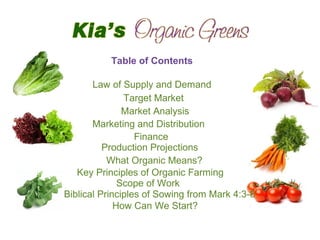 Table of Contents
Law of Supply and Demand
Target Market
Market Analysis
Marketing and Distribution
Finance
Production Projections
What Organic Means?
Key Principles of Organic Farming
Scope of Work
Biblical Principles of Sowing from Mark 4:3-8
How Can We Start?
 