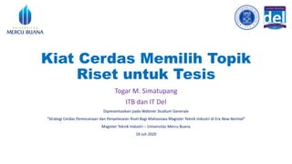 Kiat Cerdas Memilih Topik
Riset untuk Tesis
Togar M. Simatupang
ITB dan IT Del
Dipresentasikan pada Webiner Studium Generale
“Strategi Cerdas Perencanaan dan Penyelesaian Riset Bagi Mahasiswa Magister Teknik Industri di Era New Normal”
Magister Teknik Industri – Universitas Mercu Buana
18 Juli 2020
 