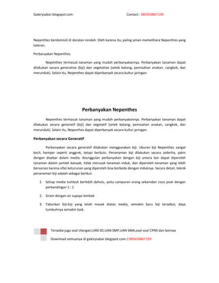 Galerysabar.blogspot.com                                     Contact : 085650867199




Nepenthes berdomisili di daratan rendah. Oleh karena itu, paling aman memelihara Nepenthes yang
toleran.

Perbanyakan Nepenthes

        Nepenthes termasuk tanaman yang mudah perbanyakannya. Perbanyakan tanaman dapat
dilakukan secara generative (biji) dan vegetative (setek batang, pemisahan anakan, cangkok, dan
merunduk). Selain itu, Nepenthes dapat diperbanyak secara kultur jaringan.




                               Perbanyakan Nepenthes
        Nepenthes termasuk tanaman yang mudah perbanyakannya. Perbanyakan tanaman dapat
dilakukan secara generatif (biji) dan vegetatif (setek batang, pemisahan anakan, cangkok, dan
merunduk). Selain itu, Nepenthes dapat diperbanyak secara kultur jaringan.

Perbanyakan secara Generatif

        Perbanyakan secara generatif dilakukan menggunakan biji. Ukuran biji Nepenthes sangat
kecil, hamper seperti anggrek, tetapi berbulu. Penanaman biji dilakukan secara sederha, yakni
dengan disebar dalam media. Keunggulan perbanyakan dengan biji antara lain dapat diperoleh
tanaman dalam jumlah banyak, tidak merusak tanaman induk, dan diperoleh tanaman yang lebih
bervariasi karena sifat keturunan yang diperoleh bisa berbeda dengan induknya. Secara detail, teknik
penanaman biji adalah sebagai berikut.

   1. Setiap media tumbuh berlebih dahulu, yaitu campuran arang sekamdan coco peat dengan
      perbandingan 1 : 1

   2. Siram dengan air supaya lembab

   3. Taburkan biji-biji yang telah masak diatas media, semakin baru biji tersebut, daya
      tumbuhnya semakin baik.




           Tersedia juga soal Ulangan,UAN SD,UAN SMP,UAN SMA,soal-soal CPNS dan lainnya

           Download semuanya di galerysabar.blogspot.com / 085650867199
 