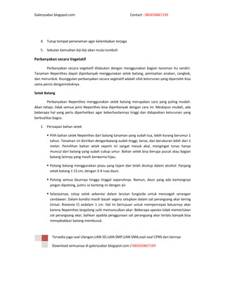 Galerysabar.blogspot.com                                   Contact : 085650867199




   4. Tutup tempat penanaman agar kelembaban terjaga

   5. Sebulan kemudian biji-biji akan mulai tumbuh

Perbanyakan secara Vegetatif

       Perbanyakan secara vegetatif dilakukan dengan menggunakan bagian tanaman itu sendiri.
Tanaman Nepenthes dapat diperbanyak menggunakan setek batang, pemisahan anakan, cangkok,
dan merunduk. Keunggulan perbanyakan secara vegetatif adalah sifat keturunan yang diperoleh bisa
sama persis denganinduknya.

Setek Batang

        Perbanyakan Nepenthes menggunakan setek batang merupakan cara yang paling mudah.
Akan tetapi, tidak semua jenis Nepenthes bisa diperbanyak dengan cara ini. Meskipun mudah, ada
beberapa hal yang perlu diperhatikan agar keberhasilannya tinggi dan didapatkan keturunan yang
berkualitas bagus.

   1. Persiapan bahan setek

         Pilih bahan setek Nepenthes dari batang tanaman yang sudah tua, lebih kurang berumur 1
         tahun. Tanaman ini dicirikan denganbatang sudah tinggi, keras, dan berukuran lebih dari 1
         meter. Pemilihan bahan setek seperti ini sangat mesuk akal, mengingat tunas hanya
         muncul dari batang yang sudah cukup umur. Bahan setek bisa berupa pucuk atau bagian
         batang lainnya yang masih berwarna hijau.

         Potong batang menggunakan pisau yang tajam dan telah dicelup dalam alcohol. Panjang
         setek batang ± 15 cm, dengan 3-4 ruas daun.

         Potong semua daunnya hingga tinggal separuhnya. Namun, daun yang ada kantongnya
         jangan dipotong, justru isi kantong ini dengan air.

         Selanjutnya, celup setek sebentar dalam larutan fungisida untuk mencegah serangan
         cendawan. Dalam kondisi masih basah segera celupkan dalam zat perangsang akar kering
         (misal: Rootone F) sedalam 1 cm. Hal ini bertujuan untuk mempercepat keluarnya akar
         karena Nepenthes tergolong sulit memunculkan akar. Beberapa spesies tidak memerlukan
         zat perangsang akar, bahkan apabila penggunaan zat perangsang akar terlalu banyak bisa
         menyebabkan batang membusuk.



          Tersedia juga soal Ulangan,UAN SD,UAN SMP,UAN SMA,soal-soal CPNS dan lainnya

          Download semuanya di galerysabar.blogspot.com / 085650867199
 