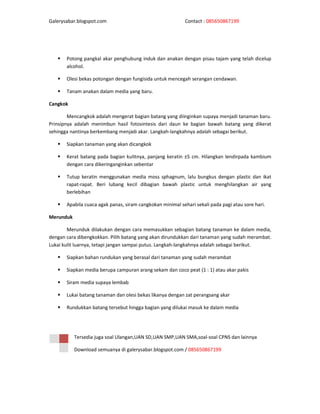 Galerysabar.blogspot.com                                    Contact : 085650867199




       Potong pangkal akar penghubung induk dan anakan dengan pisau tajam yang telah dicelup
       alcohol.

       Olesi bekas potongan dengan fungisida untuk mencegah serangan cendawan.

       Tanam anakan dalam media yang baru.

Cangkok

        Mencangkok adalah mengerat bagian batang yang diinginkan supaya menjadi tanaman baru.
Prinsipnya adalah menimbun hasil fotosintesis dari daun ke bagian bawah batang yang dikerat
sehingga nantinya berkembang menjadi akar. Langkah-langkahnya adalah sebagai berikut.

       Siapkan tanaman yang akan dicangkok

       Kerat batang pada bagian kulitnya, panjang keratin ±5 cm. Hilangkan lendirpada kambium
       dengan cara dikeringanginkan sebentar

       Tutup keratin menggunakan media moss sphagnum, lalu bungkus dengan plastic dan ikat
       rapat-rapat. Beri lubang kecil dibagian bawah plastic untuk menghilangkan air yang
       berlebihan

       Apabila cuaca agak panas, siram cangkokan minimal sehari sekali pada pagi atau sore hari.

Merunduk

        Merunduk dilakukan dengan cara memasukkan sebagian batang tanaman ke dalam media,
dengan cara dibengkokkan. Pilih batang yang akan dirundukkan dari tanaman yang sudah merambat.
Lukai kulit luarnya, tetapi jangan sampai putus. Langkah-langkahnya adalah sebagai berikut.

       Siapkan bahan rundukan yang berasal dari tanaman yang sudah merambat

       Siapkan media berupa campuran arang sekam dan coco peat (1 : 1) atau akar pakis

       Siram media supaya lembab

       Lukai batang tanaman dan olesi bekas likanya dengan zat perangsang akar

       Rundukkan batang tersebut hingga bagian yang dilukai masuk ke dalam media




           Tersedia juga soal Ulangan,UAN SD,UAN SMP,UAN SMA,soal-soal CPNS dan lainnya

           Download semuanya di galerysabar.blogspot.com / 085650867199
 