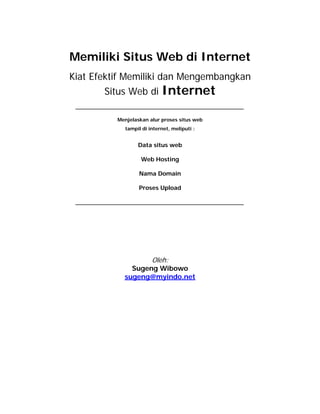 Memiliki Situs Web di Internet
Kiat Efektif Memiliki dan Mengembangkan
       Situs Web di        Internet

          Menjelaskan alur proses situs web
            tampil di internet, meliputi :


                 Data situs web

                   Web Hosting

                  Nama Domain

                  Proses Upload




                       Oleh:
              Sugeng Wibowo
            sugeng@myindo.net
 