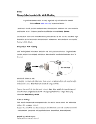 Bab 3
Mengetahui apakah itu Web Hosting

         “Saya sudah membuat web, lalu saya ingin web saya bisa diakses di Internet
                    dengan alamat www.saya.com, bagaimana caranya ?”


Jawabannya adalah pertama-tama Anda harus menempatkan data situs web Anda di sebuah
web hosting server. Kemudian Anda harus melakukan registrasi nama domain.


Secara umum Anda harus melakukan kedua proses tersebut di atas bila situs web Anda ingin
bisa tampil di Internet dengan alamat tertentu. Sekarang kita akan membahas tentang web
hosting terlebih dahulu.


Pengertian Web Hosting

Web Hosting adalah meletakkan data situs web Anda pada sebuah server yang terkoneksi
dengan jaringan Internet yang selanjutnya akan membuat situs web Anda bisa di akses di
Internet.




perhatikan gambar di atas:
Anda telah membuat web di komputer Anda namun yang bisa melihat web Anda hanyalah
Anda sendiri karena data situs web berada di komputer Anda.


Supaya situs web Anda bisa diakses di Internet, data situs web Anda harus disimpan di
sebuah tempat yang bisa diakses oleh semua pengguna Internet. Tempat itulah yang
dinamakan web hosting server.


Catatan Penting:
Web hosting hanya untuk menempatkan data situs web di sebuah server, dan belum bisa
diakses oleh pengguna Internet.
Supaya situs web Anda bisa diakses dengan alamat tertentu situs web Anda harus memiliki
“nama domain” (penjelasan tentang nama domain akan dibahas di bab tersendiri).



Memiliki Situs Web di Internet
By Sugeng Wibowo, sugeng@myindo.net
 