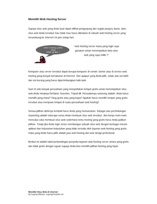 Memilih Web Hosting Server


Supaya situs web yang Anda buat dapat dilihat pengunjung dari segala penjuru dunia, data
situs web Anda tersebut mau tidak mau harus diletakan di sebuah web hosting server yang
tersambung ke Internet 24 jam setiap hari.


                                          “web hosting server mana yang ingin saya
                                             gunakan untuk menempatkan data situs
                                                    web yang saya miliki ?”




Komputer atau server tersebut dapat berupa komputer di rumah, kantor atau di service web
hosting yang banyak bertaburan di Internet. Dan apapun yang Anda pilih, selalu ada sisi lebih
dan sisi kurang yang harus dipertimbangkan baik-baik.


Saat ini ada banyak perusahaan yang menyediakan tempat gratis untuk menempatkan situs
web Anda misalnya Portland, Geocities, Tripod dll. Persoalannya sekarang adalah: Anda harus
memilih yang mana? Yang gratis atau yang bayar? Apakah harus memilih tempat yang gratis
tersebut atau menyewa tempat di suatu perusahaan web hosting?


Semua pilihan akhirnya kembali harus Anda yang memutuskan. Sebagai satu pertimbangan
terpenting adalah seberapa serius Anda membuat situs web tersebut. Jika hanya main-main,
mencoba-coba membuat situs web sederhana tentu hosting yang gratis harus Anda jadikan
pilihan. Tetapi jika Anda ingin serius membangun sebuah situs web dengan berbagai macam
aplikasi dan kebutuhan-kebutuhan yang tidak tersedia oleh layanan web hosting yang gratis
maka yang Anda harus pilih adalah jasa web hosting dan web design profesional.


Berikut ini adalah tabel perbandingan penyedia layanan web hosting server antara yang gratis
dan tidak gratis dengan tujuan supaya Anda bisa memilih pilihan hosting yang tepat.




Memiliki Situs Web di Internet
By Sugeng Wibowo, sugeng@myindo.net
 